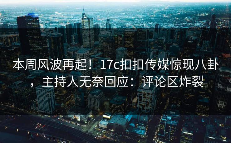 本周风波再起！17c扣扣传媒惊现八卦，主持人无奈回应：评论区炸裂