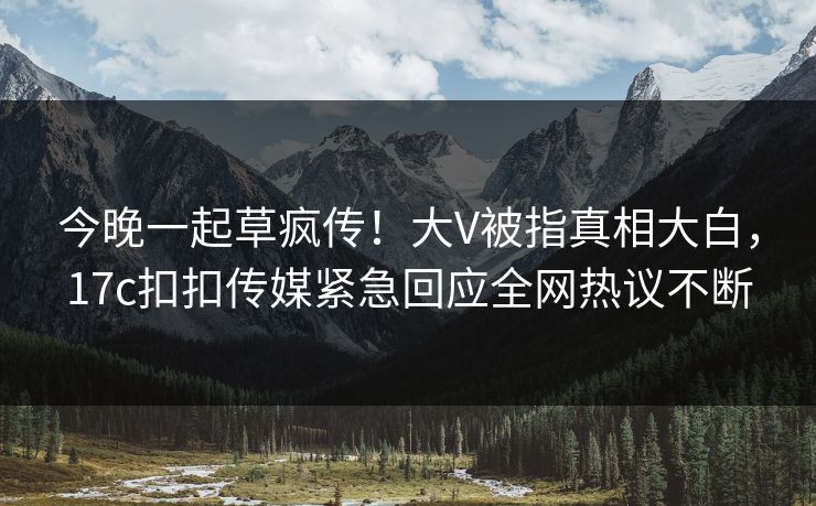 今晚一起草疯传！大V被指真相大白，17c扣扣传媒紧急回应全网热议不断
