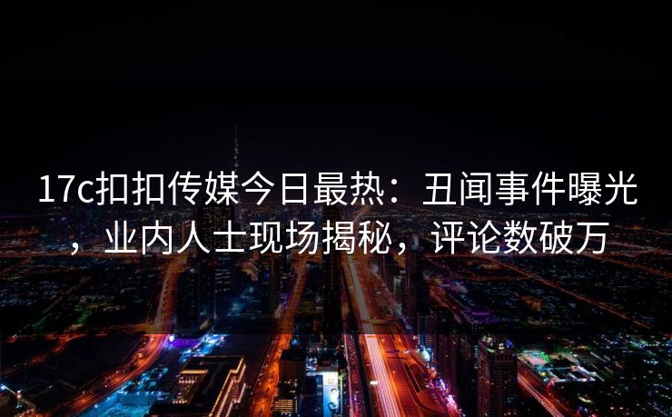 17c扣扣传媒今日最热：丑闻事件曝光，业内人士现场揭秘，评论数破万