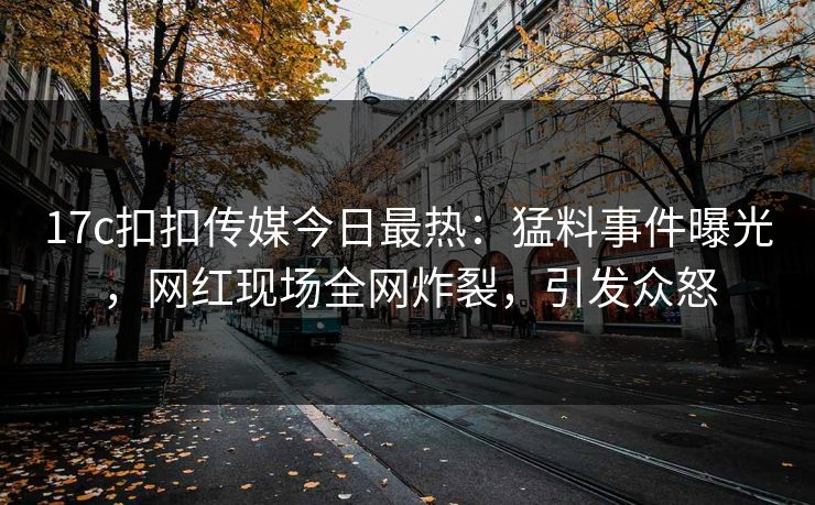 17c扣扣传媒今日最热：猛料事件曝光，网红现场全网炸裂，引发众怒
