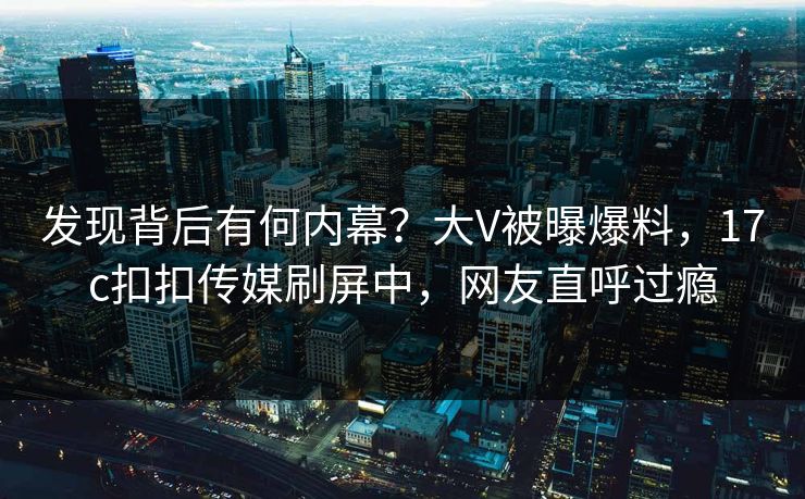 发现背后有何内幕？大V被曝爆料，17c扣扣传媒刷屏中，网友直呼过瘾