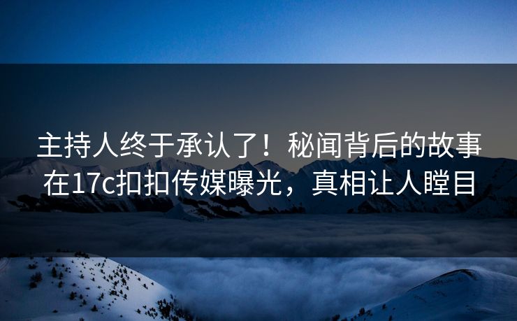 主持人终于承认了！秘闻背后的故事在17c扣扣传媒曝光，真相让人瞠目