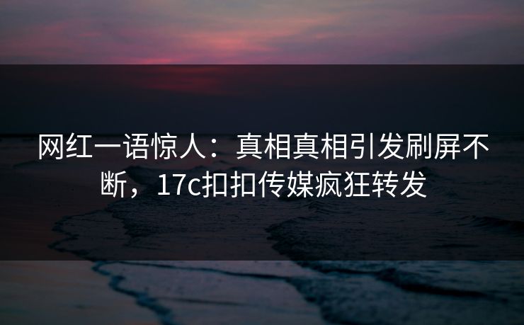 网红一语惊人：真相真相引发刷屏不断，17c扣扣传媒疯狂转发