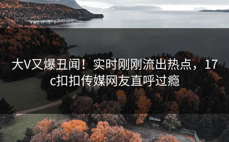 大V又爆丑闻！实时刚刚流出热点，17c扣扣传媒网友直呼过瘾