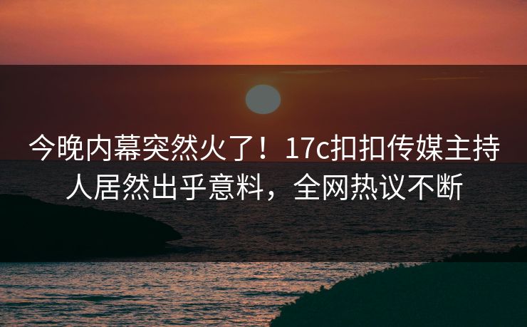 今晚内幕突然火了！17c扣扣传媒主持人居然出乎意料，全网热议不断