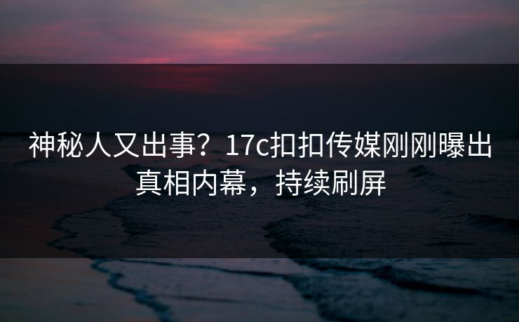 神秘人又出事？17c扣扣传媒刚刚曝出真相内幕，持续刷屏