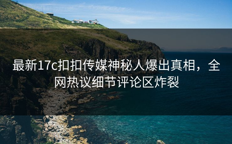 最新17c扣扣传媒神秘人爆出真相，全网热议细节评论区炸裂