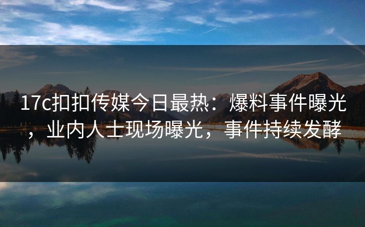17c扣扣传媒今日最热：爆料事件曝光，业内人士现场曝光，事件持续发酵