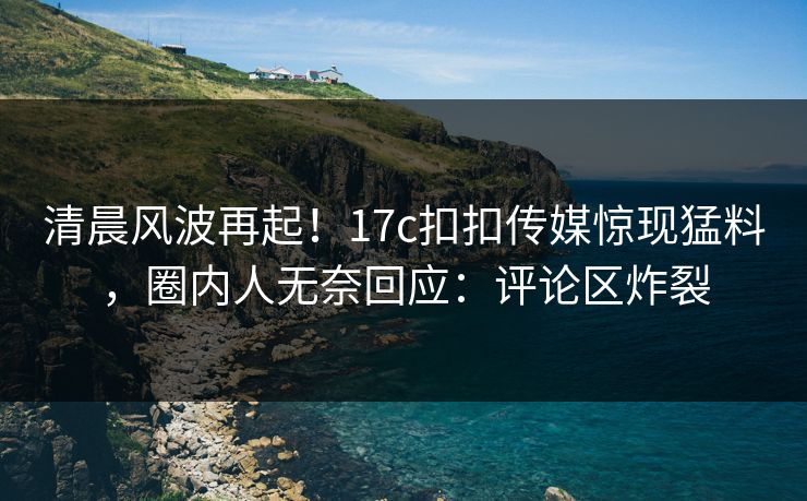 清晨风波再起！17c扣扣传媒惊现猛料，圈内人无奈回应：评论区炸裂
