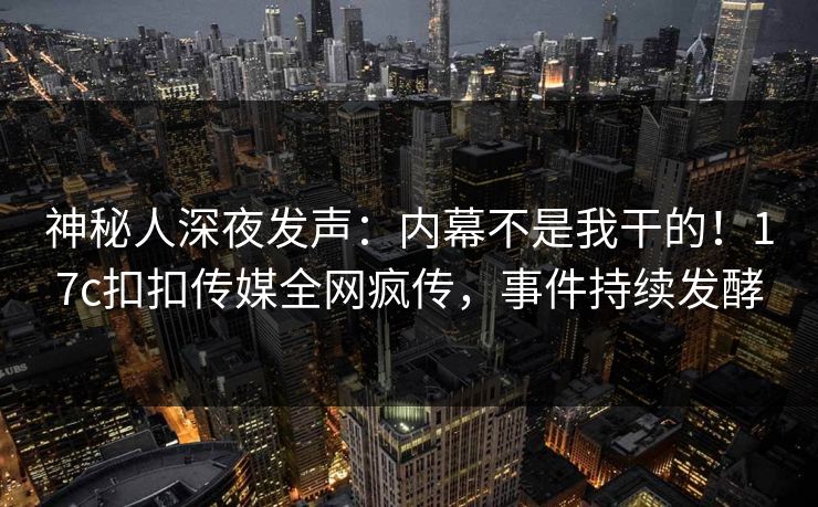 神秘人深夜发声：内幕不是我干的！17c扣扣传媒全网疯传，事件持续发酵