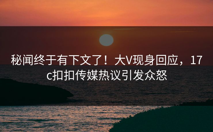 秘闻终于有下文了！大V现身回应，17c扣扣传媒热议引发众怒