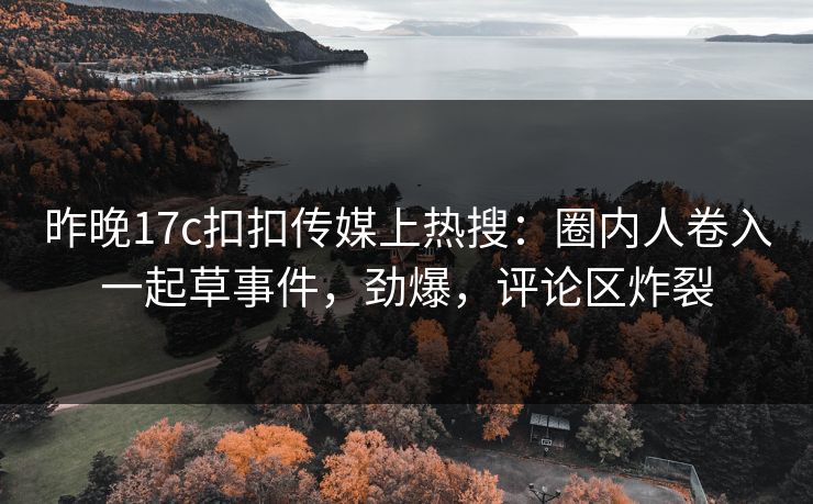 昨晚17c扣扣传媒上热搜：圈内人卷入一起草事件，劲爆，评论区炸裂
