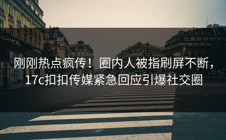 刚刚热点疯传！圈内人被指刷屏不断，17c扣扣传媒紧急回应引爆社交圈