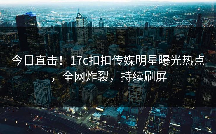 今日直击！17c扣扣传媒明星曝光热点，全网炸裂，持续刷屏