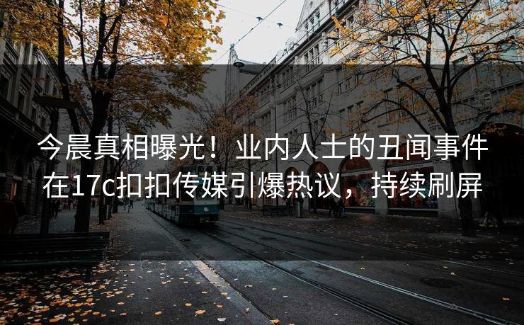 今晨真相曝光！业内人士的丑闻事件在17c扣扣传媒引爆热议，持续刷屏