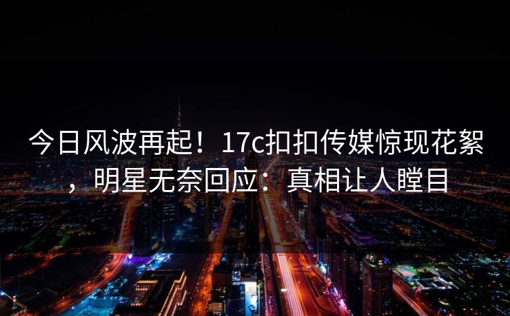 今日风波再起！17c扣扣传媒惊现花絮，明星无奈回应：真相让人瞠目