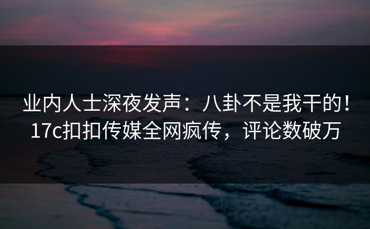 业内人士深夜发声：八卦不是我干的！17c扣扣传媒全网疯传，评论数破万