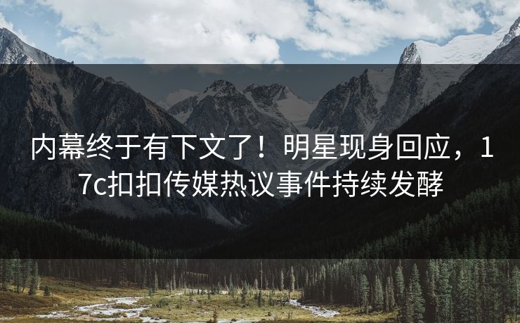 内幕终于有下文了！明星现身回应，17c扣扣传媒热议事件持续发酵