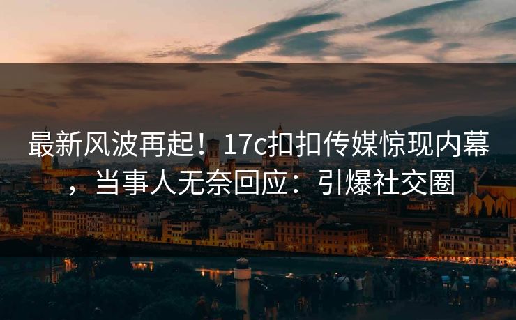 最新风波再起！17c扣扣传媒惊现内幕，当事人无奈回应：引爆社交圈