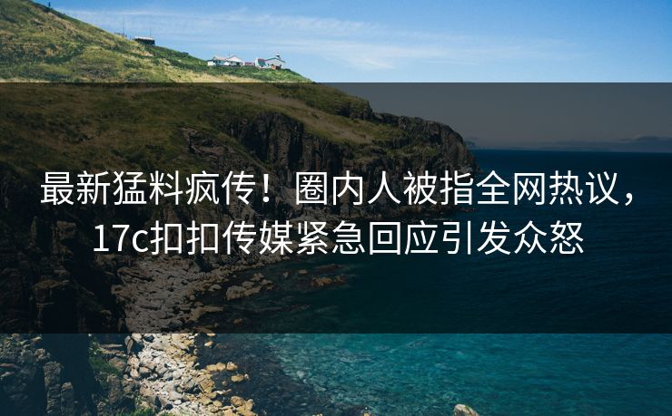 最新猛料疯传！圈内人被指全网热议，17c扣扣传媒紧急回应引发众怒
