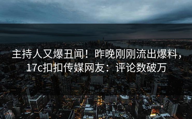 主持人又爆丑闻！昨晚刚刚流出爆料，17c扣扣传媒网友：评论数破万