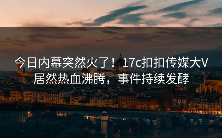 今日内幕突然火了！17c扣扣传媒大V居然热血沸腾，事件持续发酵