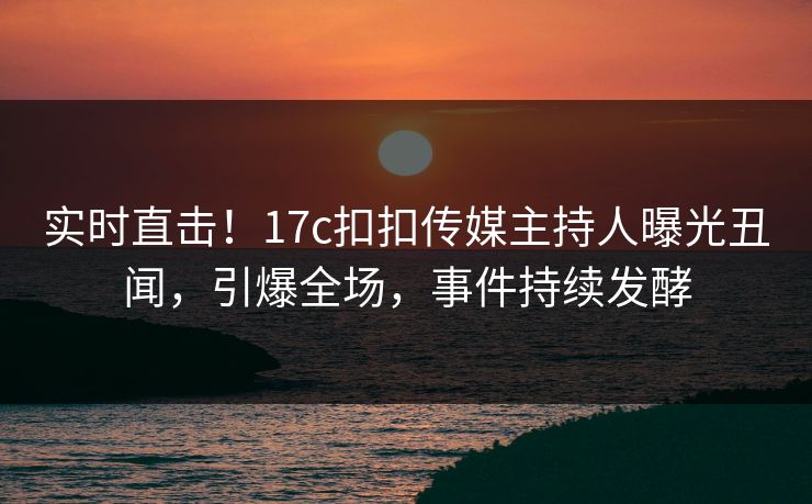 实时直击！17c扣扣传媒主持人曝光丑闻，引爆全场，事件持续发酵
