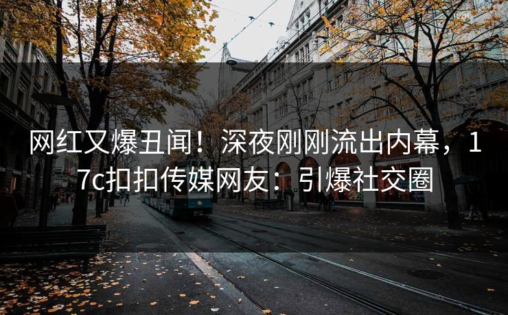 网红又爆丑闻！深夜刚刚流出内幕，17c扣扣传媒网友：引爆社交圈