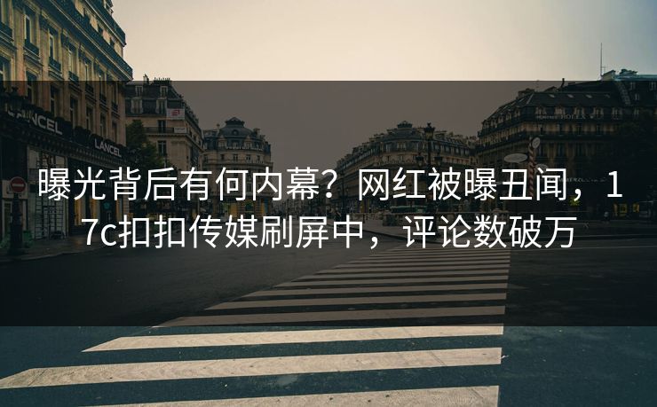曝光背后有何内幕？网红被曝丑闻，17c扣扣传媒刷屏中，评论数破万