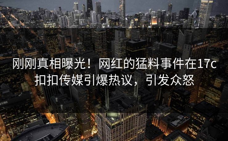 刚刚真相曝光！网红的猛料事件在17c扣扣传媒引爆热议，引发众怒