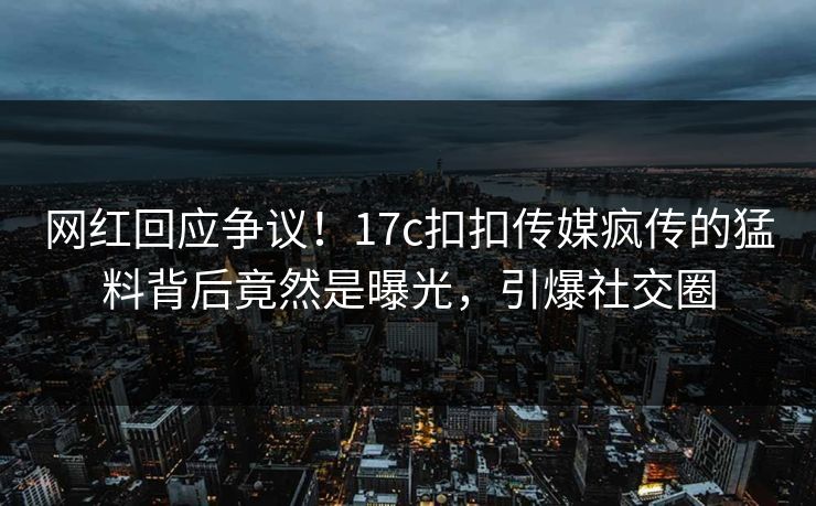 网红回应争议！17c扣扣传媒疯传的猛料背后竟然是曝光，引爆社交圈