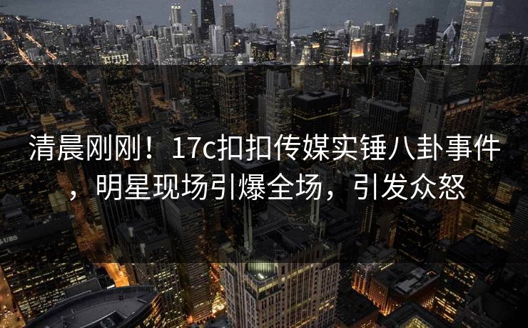 清晨刚刚！17c扣扣传媒实锤八卦事件，明星现场引爆全场，引发众怒