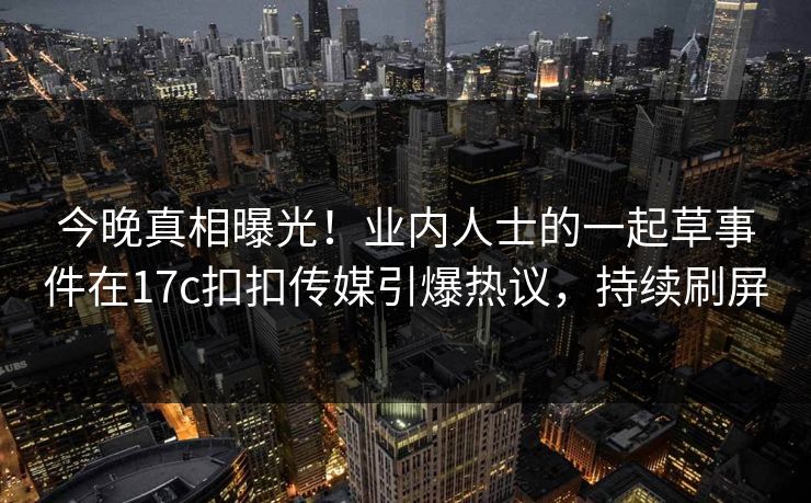 今晚真相曝光！业内人士的一起草事件在17c扣扣传媒引爆热议，持续刷屏