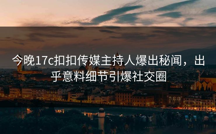 今晚17c扣扣传媒主持人爆出秘闻，出乎意料细节引爆社交圈