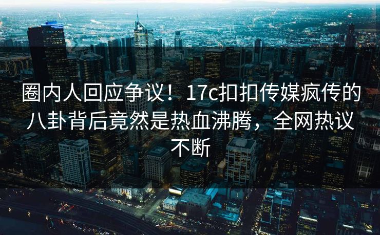 圈内人回应争议！17c扣扣传媒疯传的八卦背后竟然是热血沸腾，全网热议不断