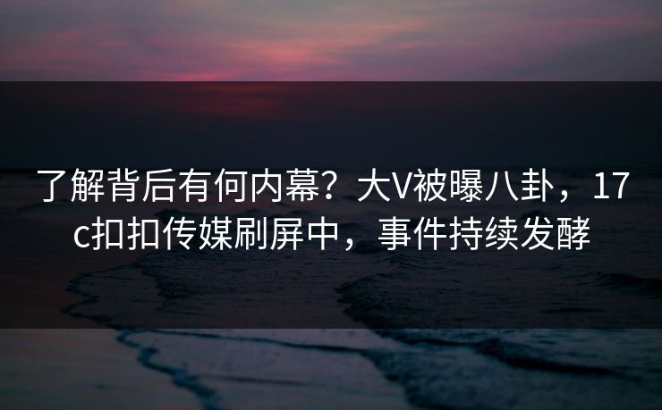 了解背后有何内幕？大V被曝八卦，17c扣扣传媒刷屏中，事件持续发酵