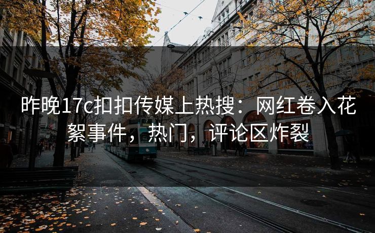 昨晚17c扣扣传媒上热搜：网红卷入花絮事件，热门，评论区炸裂