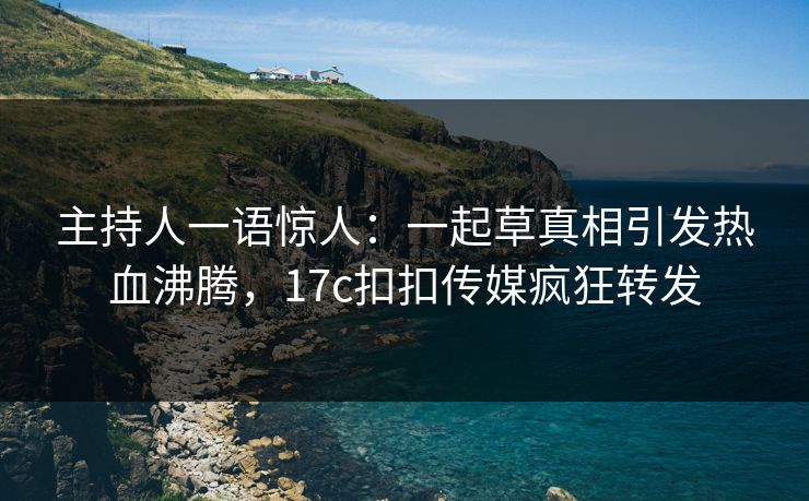 主持人一语惊人：一起草真相引发热血沸腾，17c扣扣传媒疯狂转发