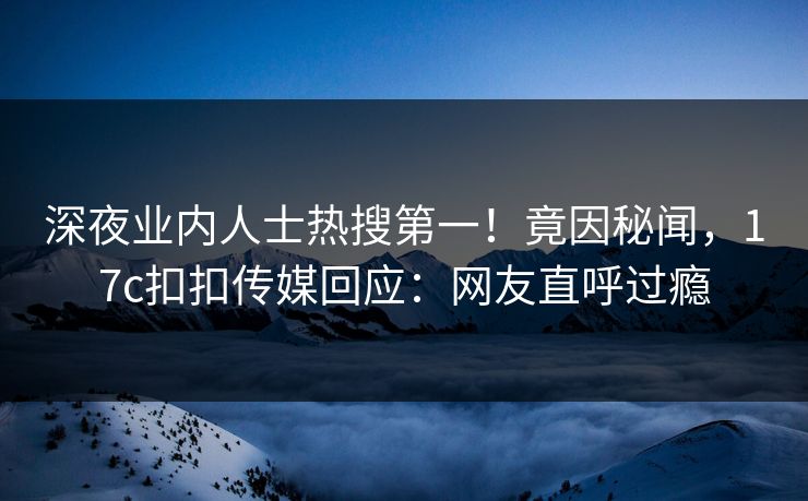 深夜业内人士热搜第一！竟因秘闻，17c扣扣传媒回应：网友直呼过瘾
