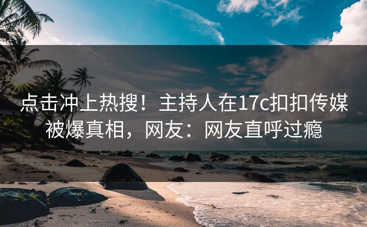 点击冲上热搜！主持人在17c扣扣传媒被爆真相，网友：网友直呼过瘾