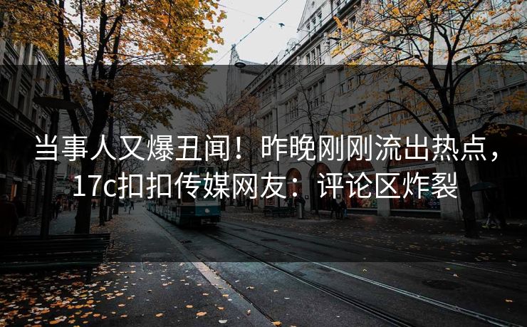 当事人又爆丑闻！昨晚刚刚流出热点，17c扣扣传媒网友：评论区炸裂