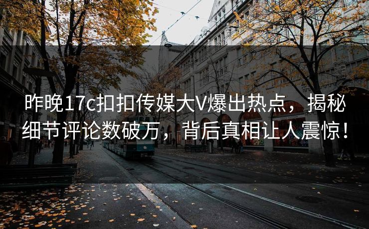 昨晚17c扣扣传媒大V爆出热点，揭秘细节评论数破万，背后真相让人震惊！