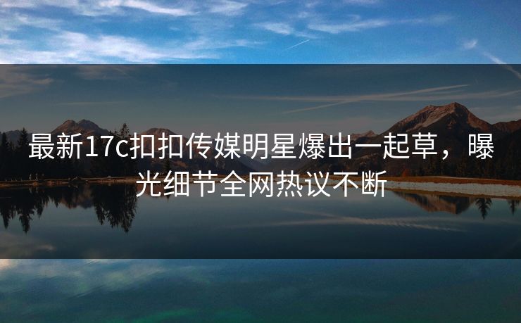 最新17c扣扣传媒明星爆出一起草，曝光细节全网热议不断