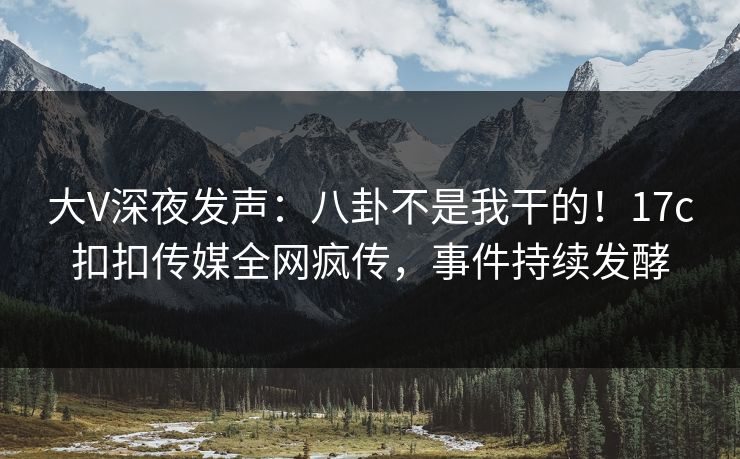 大V深夜发声：八卦不是我干的！17c扣扣传媒全网疯传，事件持续发酵