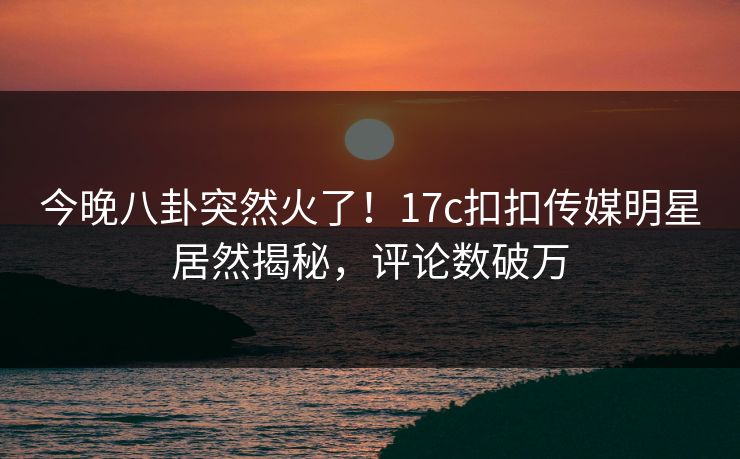 今晚八卦突然火了！17c扣扣传媒明星居然揭秘，评论数破万