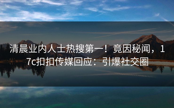 清晨业内人士热搜第一！竟因秘闻，17c扣扣传媒回应：引爆社交圈